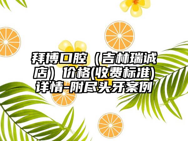 拜博口腔（吉林瑞诚店）价格(收费标准)详情-附尽头牙案例