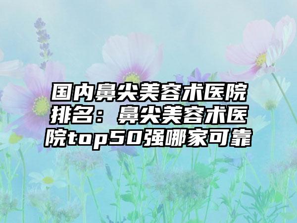 国内鼻尖美容术医院排名：鼻尖美容术医院top50强哪家可靠