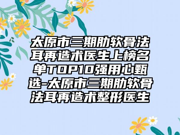 太原市三期肋软骨法耳再造术医生上榜名单TOP10强用心甄选-太原市三期肋软骨法耳再造术整形医生