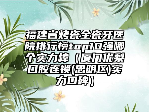 福建省烤瓷全瓷牙医院排行榜top10强哪个实力棒（厦门优梨口腔连锁(思明区)实力口碑）