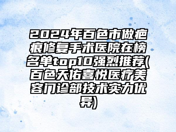 2024年百色市做疤痕修复手术医院在榜名单top10强烈推荐(百色天佑喜悦医疗美容门诊部技术实力优异)