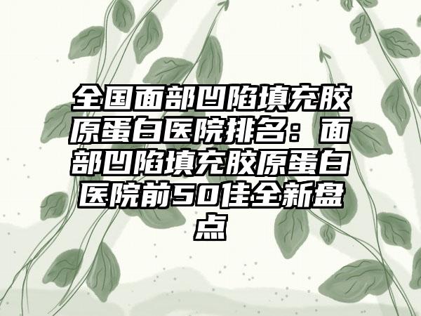 全国面部凹陷填充胶原蛋白医院排名：面部凹陷填充胶原蛋白医院前50佳全新盘点