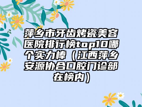 萍乡市牙齿烤瓷美容医院排行榜top10哪个实力棒（江西萍乡安源协合口腔门诊部在榜内）