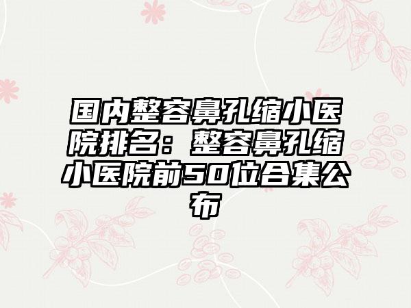 国内整容鼻孔缩小医院排名：整容鼻孔缩小医院前50位合集公布