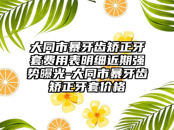 大同市暴牙齿矫正牙套费用表明细近期强势曝光-大同市暴牙齿矫正牙套价格