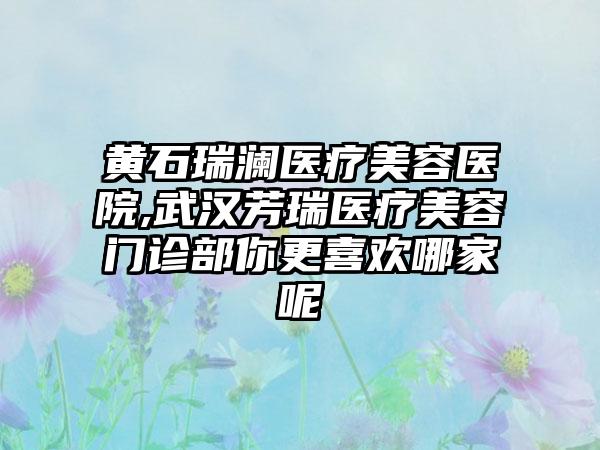 黄石瑞澜医疗美容医院,武汉芳瑞医疗美容门诊部你更喜欢哪家呢