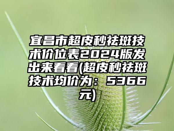 宜昌市超皮秒祛斑技术价位表2024版发出来看看(超皮秒祛斑技术均价为：5366元)