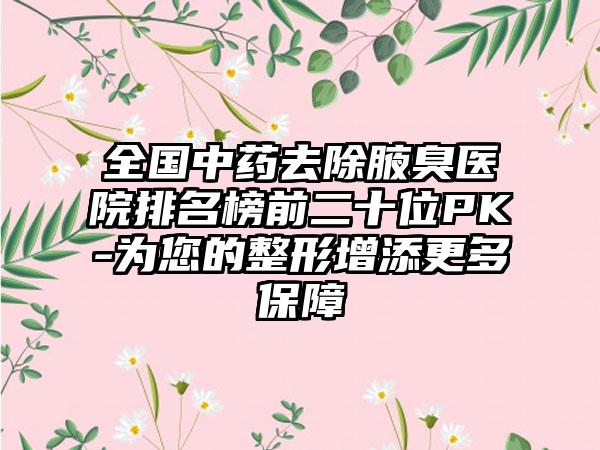 全国中药去除腋臭医院排名榜前二十位PK-为您的整形增添更多保障