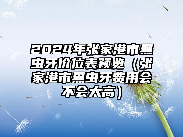 2024年张家港市黑虫牙价位表预览（张家港市黑虫牙费用会不会太高）