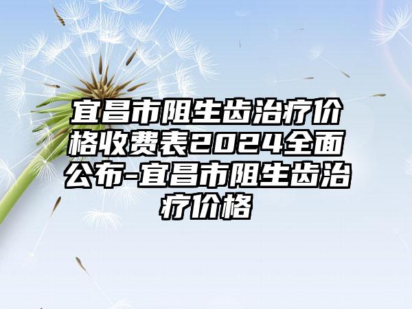 宜昌市阻生齿治疗价格收费表2024全面公布-宜昌市阻生齿治疗价格