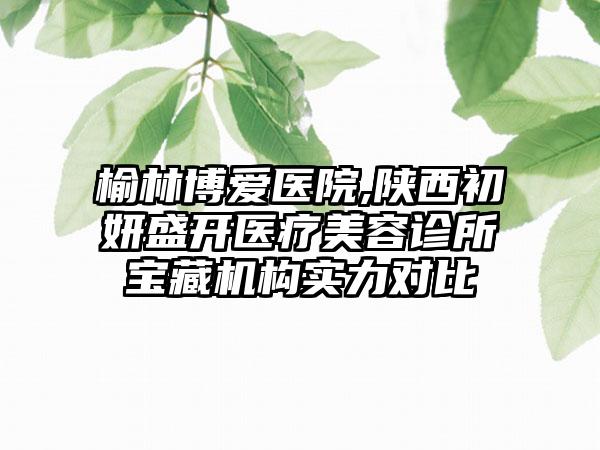 榆林博爱医院,陕西初妍盛开医疗美容诊所宝藏机构实力对比