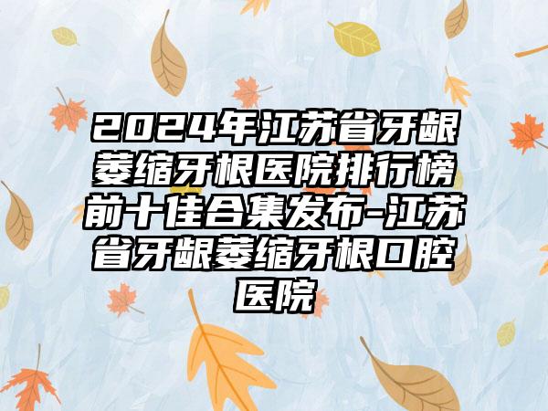 2024年江苏省牙龈萎缩牙根医院排行榜前十佳合集发布-江苏省牙龈萎缩牙根口腔医院