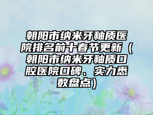 朝阳市纳米牙釉质医院排名前十春节更新（朝阳市纳米牙釉质口腔医院口碑、实力悉数盘点）