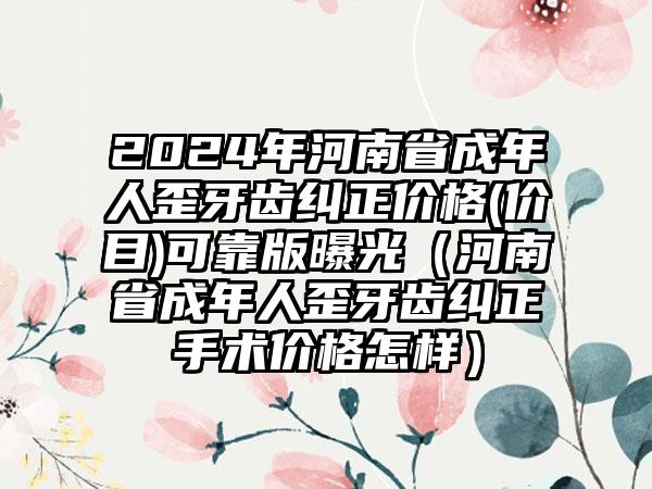 2024年河南省成年人歪牙齿纠正价格(价目)可靠版曝光（河南省成年人歪牙齿纠正手术价格怎样）