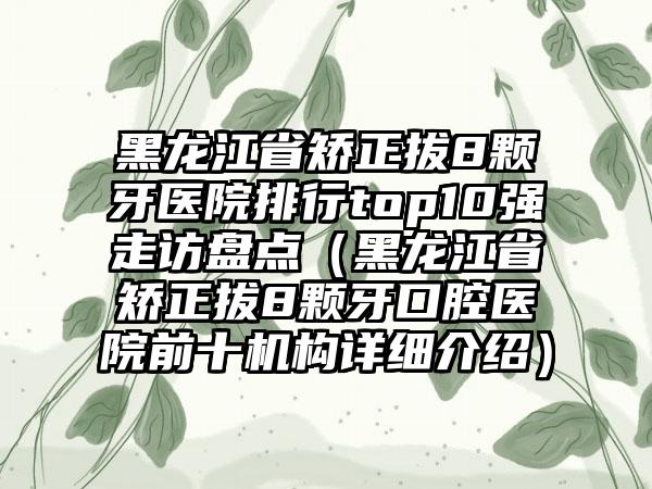 黑龙江省矫正拔8颗牙医院排行top10强走访盘点（黑龙江省矫正拔8颗牙口腔医院前十机构详细介绍）