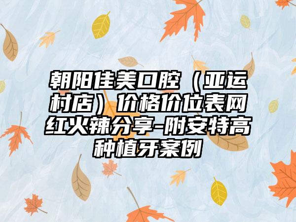 朝阳佳美口腔（亚运村店）价格价位表网红火辣分享-附安特高种植牙案例