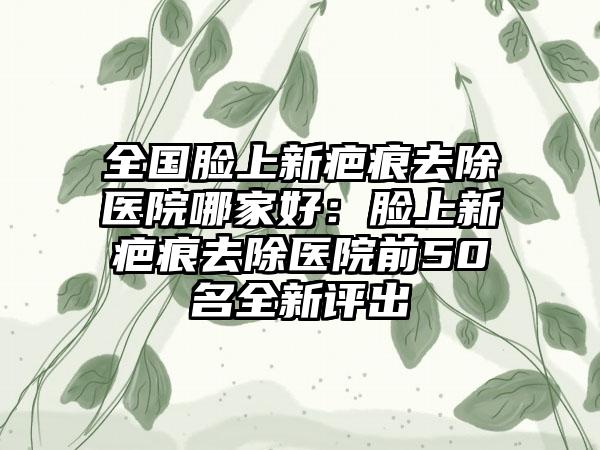 全国脸上新疤痕去除医院哪家好：脸上新疤痕去除医院前50名全新评出