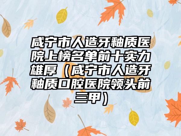 咸宁市人造牙釉质医院上榜名单前十实力雄厚（咸宁市人造牙釉质口腔医院领头前三甲）