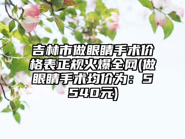 吉林市做眼睛手术价格表正规火爆全网(做眼睛手术均价为：5540元)