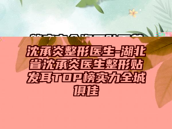 沈承炎整形医生-湖北省沈承炎医生整形贴发耳TOP榜实力全城俱佳