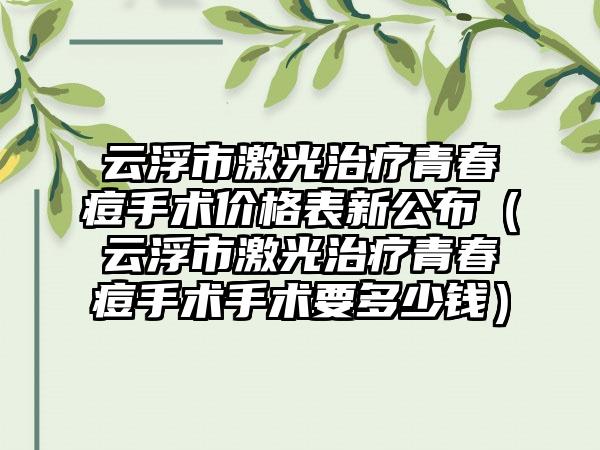 云浮市激光治疗青春痘手术价格表新公布（云浮市激光治疗青春痘手术手术要多少钱）