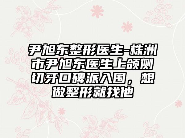 尹旭东整形医生-株洲市尹旭东医生上颌侧切牙口碑派入围，想做整形就找他