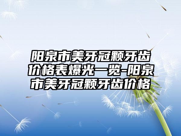 阳泉市美牙冠颗牙齿价格表爆光一览-阳泉市美牙冠颗牙齿价格