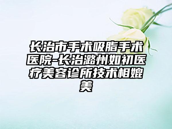 长治市手术吸脂手术医院-长治潞州如初医疗美容诊所技术相媲美