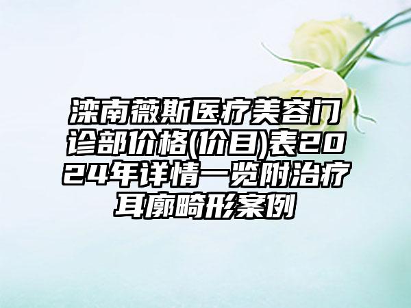 滦南薇斯医疗美容门诊部价格(价目)表2024年详情一览附治疗耳廓畸形案例