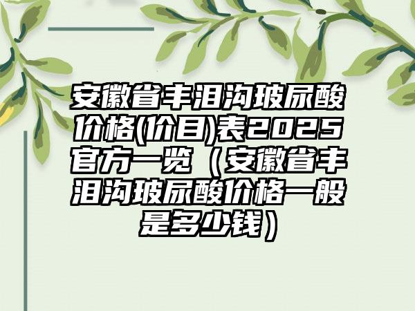 安徽省丰泪沟玻尿酸价格(价目)表2025官方一览（安徽省丰泪沟玻尿酸价格一般是多少钱）