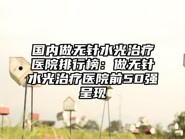 国内做无针水光治疗医院排行榜：做无针水光治疗医院前50强呈现