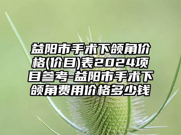 益阳市手术下颌角价格(价目)表2024项目参考-益阳市手术下颌角费用价格多少钱