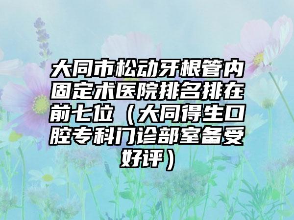 大同市松动牙根管内固定术医院排名排在前七位（大同得生口腔专科门诊部室备受好评）