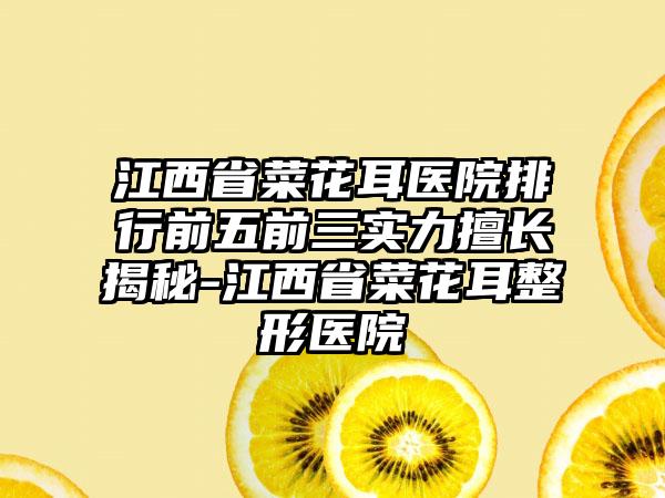 江西省菜花耳医院排行前五前三实力擅长揭秘-江西省菜花耳整形医院