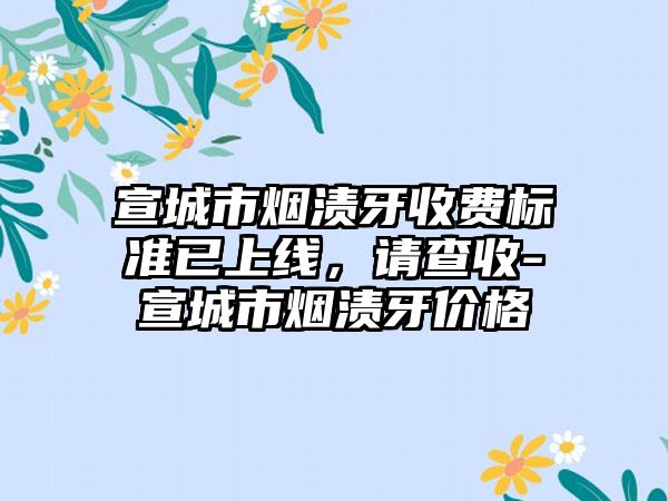 宣城市烟渍牙收费标准已上线，请查收-宣城市烟渍牙价格