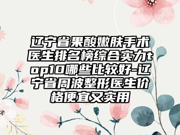 辽宁省果酸嫩肤手术医生排名榜综合实力top10哪些比较好-辽宁省周波整形医生价格便宜又实用