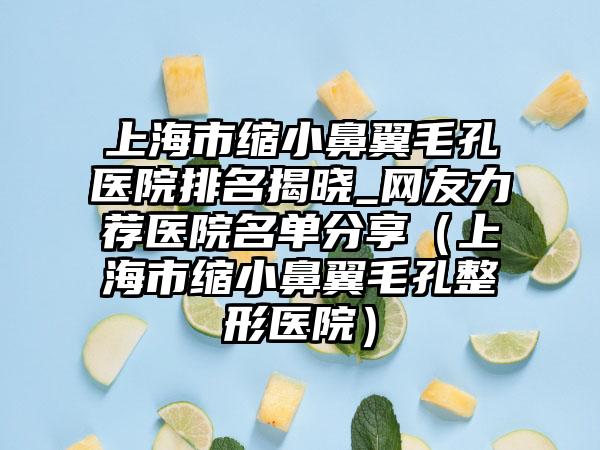 上海市缩小鼻翼毛孔医院排名揭晓_网友力荐医院名单分享（上海市缩小鼻翼毛孔整形医院）