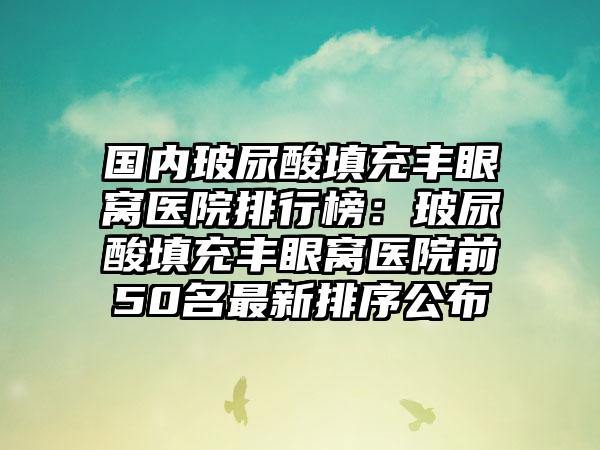 国内玻尿酸填充丰眼窝医院排行榜：玻尿酸填充丰眼窝医院前50名最新排序公布