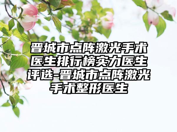 晋城市点阵激光手术医生排行榜实力医生评选-晋城市点阵激光手术整形医生