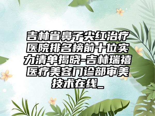 吉林省鼻子尖红治疗医院排名榜前十位实力清单揭晓-吉林瑞禧医疗美容门诊部审美技术在线_