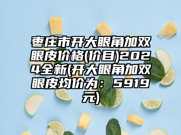 枣庄市开大眼角加双眼皮价格(价目)2024全新(开大眼角加双眼皮均价为：5919元)