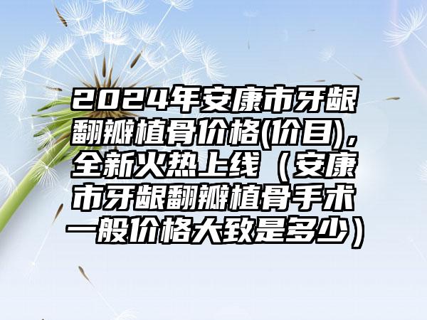 2024年安康市牙龈翻瓣植骨价格(价目)，全新火热上线（安康市牙龈翻瓣植骨手术一般价格大致是多少）