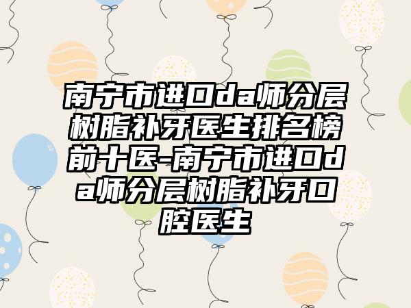 南宁市进口da师分层树脂补牙医生排名榜前十医-南宁市进口da师分层树脂补牙口腔医生