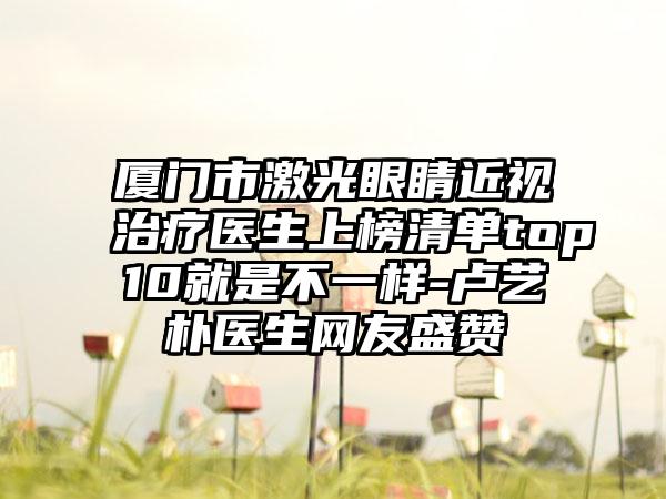 厦门市激光眼睛近视治疗医生上榜清单top10就是不一样-卢艺朴医生网友盛赞