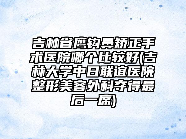 吉林省鹰钩鼻矫正手术医院哪个比较好(吉林大学中日联谊医院整形美容外科夺得最后一席)