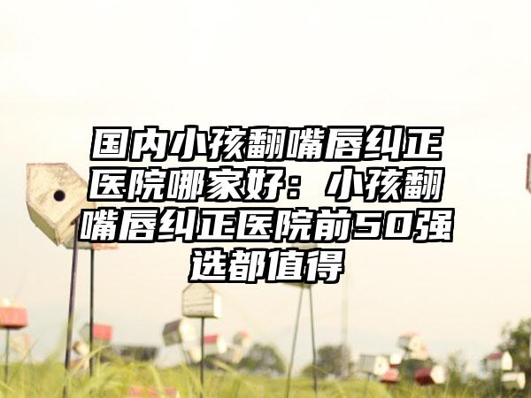 国内小孩翻嘴唇纠正医院哪家好：小孩翻嘴唇纠正医院前50强选都值得