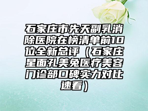 石家庄市先天副乳消除医院在榜清单前10位全新总评（石家庄星面孔美兔医疗美容门诊部口碑实力对比速看）