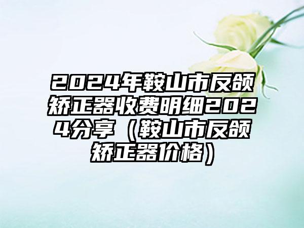 2024年鞍山市反颌矫正器收费明细2024分享（鞍山市反颌矫正器价格）