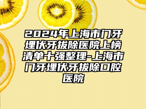 2024年上海市门牙埋伏牙拔除医院上榜清单十强整理-上海市门牙埋伏牙拔除口腔医院