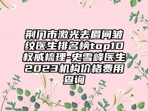 荆门市激光去眉间皱纹医生排名榜top10权威梳理-史雪峰医生2023机构价格费用查询